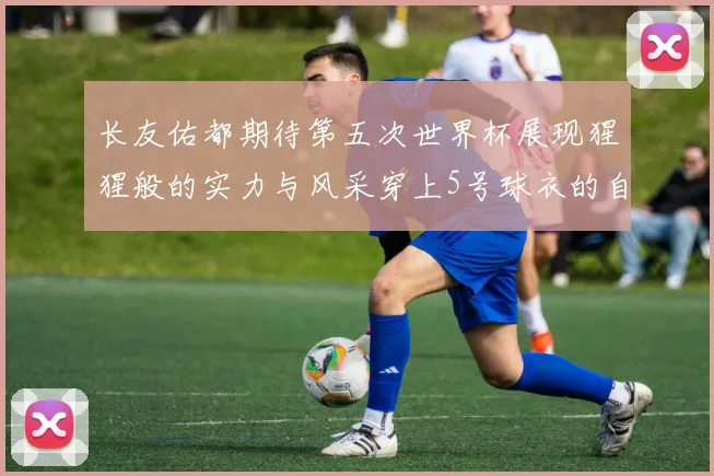 长友佑都期待第五次世界杯展现猩猩般的实力与风采穿上5号球衣的自豪感