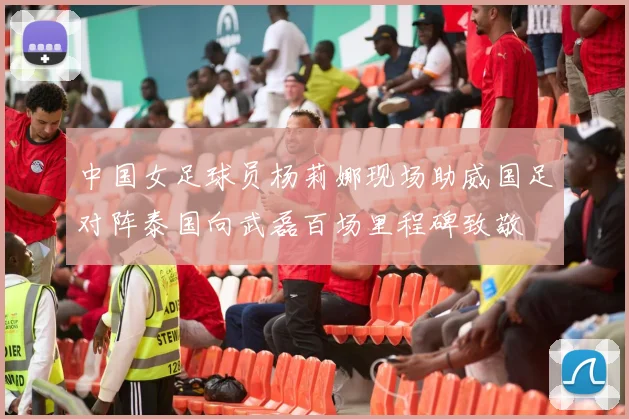 中国女足球员杨莉娜现场助威国足对阵泰国向武磊百场里程碑致敬