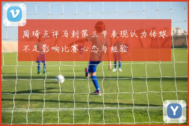 周琦点评马刺第三节表现认为传球不足影响比赛心态与经验