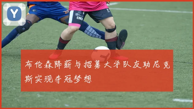布伦森降薪与招募大学队友助尼克斯实现夺冠梦想