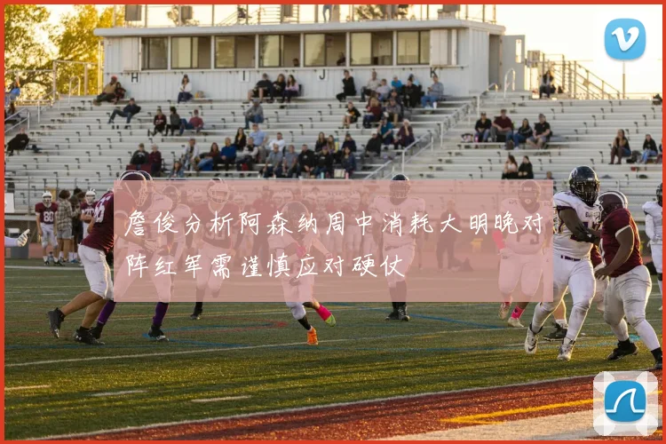 詹俊分析阿森纳周中消耗大明晚对阵红军需谨慎应对硬仗