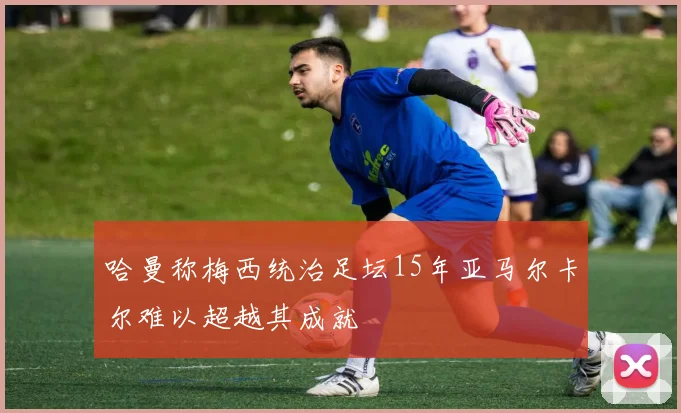 哈曼称梅西统治足坛15年亚马尔卡尔难以超越其成就