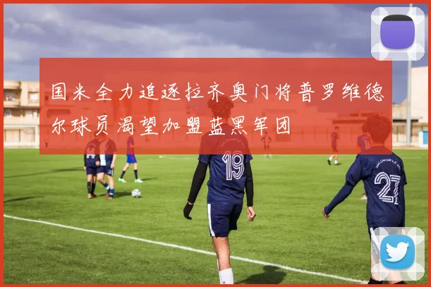 国米全力追逐拉齐奥门将普罗维德尔球员渴望加盟蓝黑军团