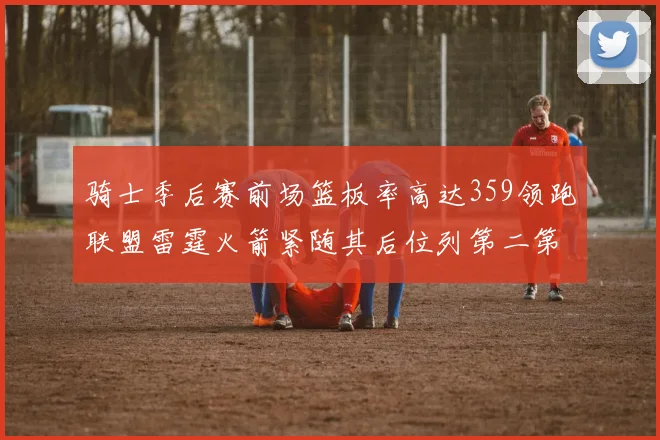骑士季后赛前场篮板率高达359领跑联盟雷霆火箭紧随其后位列第二第三