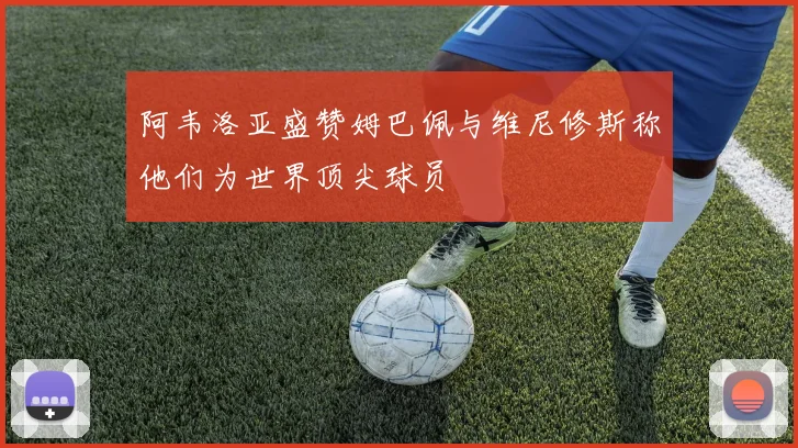 阿韦洛亚盛赞姆巴佩与维尼修斯称他们为世界顶尖球员