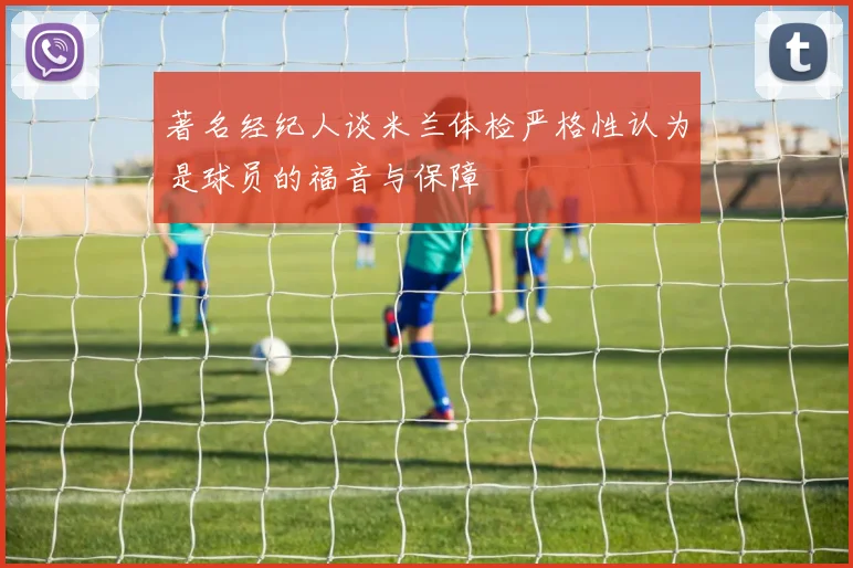 著名经纪人谈米兰体检严格性认为是球员的福音与保障