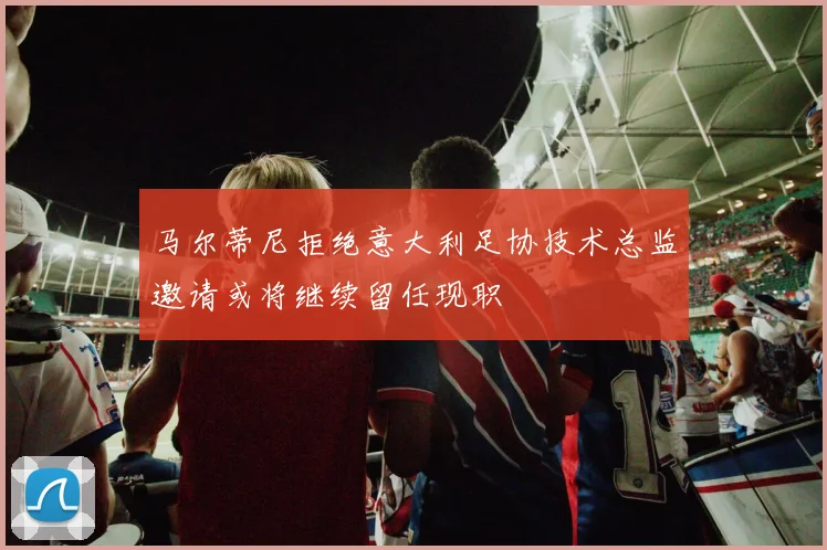 马尔蒂尼拒绝意大利足协技术总监邀请或将继续留任现职