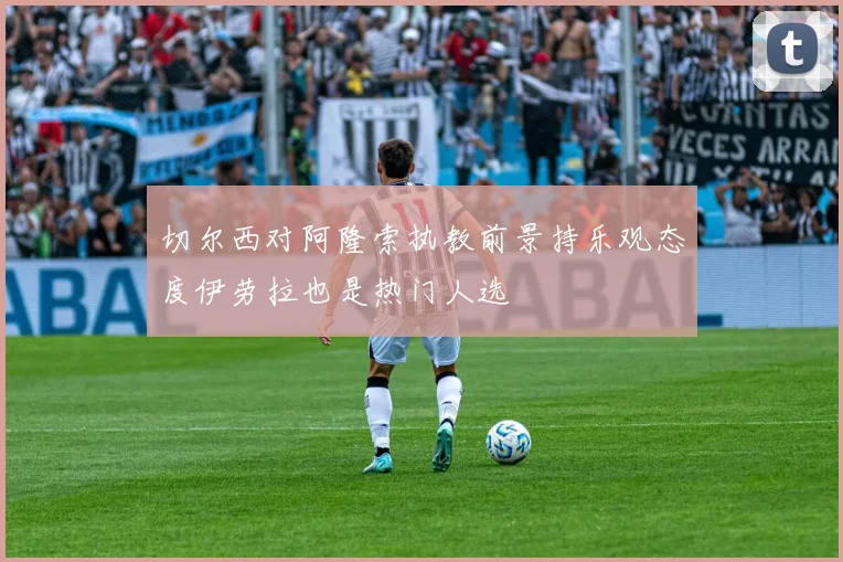 切尔西对阿隆索执教前景持乐观态度伊劳拉也是热门人选