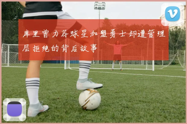 库里曾力荐球星加盟勇士却遭管理层拒绝的背后故事
