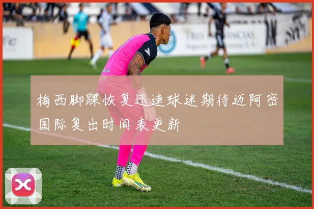 梅西脚踝恢复迅速球迷期待迈阿密国际复出时间表更新