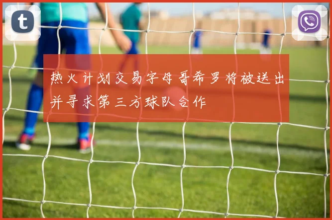 热火计划交易字母哥希罗将被送出并寻求第三方球队合作
