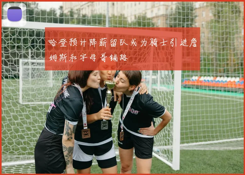 哈登预计降薪留队或为骑士引进詹姆斯和字母哥铺路