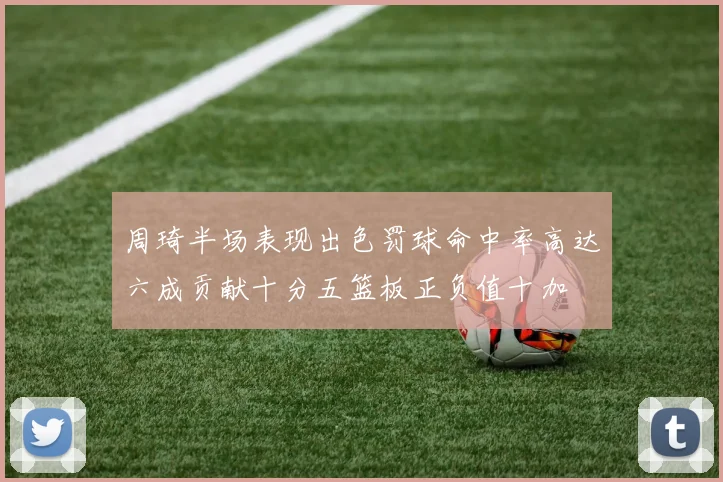周琦半场表现出色罚球命中率高达六成贡献十分五篮板正负值十加