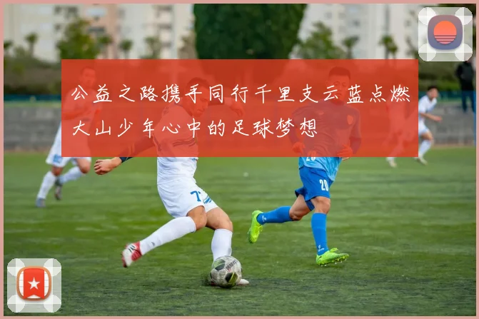 公益之路携手同行千里支云蓝点燃大山少年心中的足球梦想