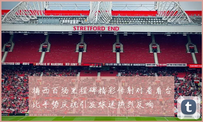 梅西百场里程碑精彩传射对着看台比手势庆祝引发球迷热烈反响