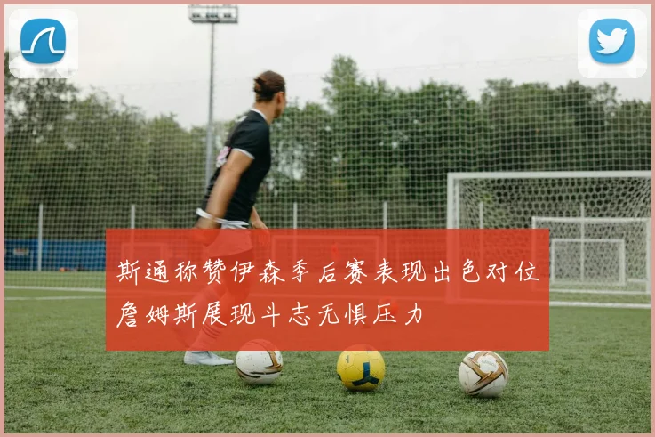 斯通称赞伊森季后赛表现出色对位詹姆斯展现斗志无惧压力