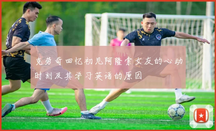克劳奇回忆初见阿隆索女友的心动时刻及其学习英语的原因