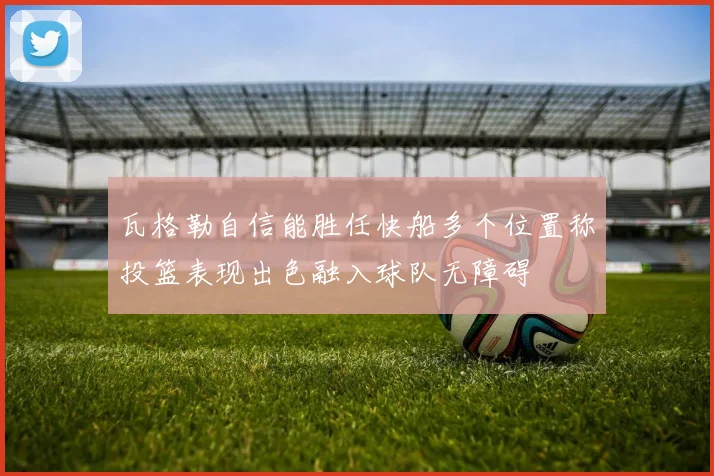 瓦格勒自信能胜任快船多个位置称投篮表现出色融入球队无障碍