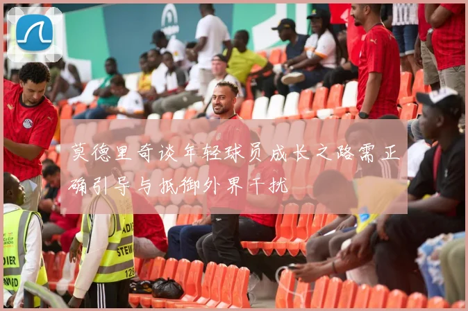 莫德里奇谈年轻球员成长之路需正确引导与抵御外界干扰